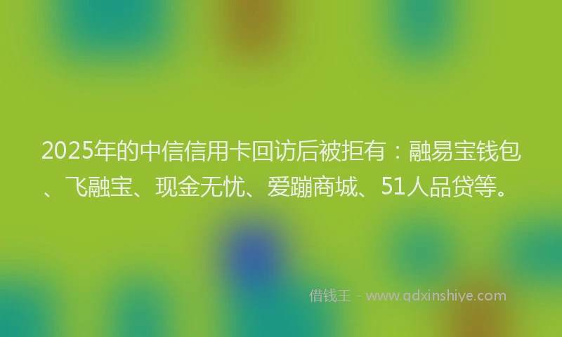 2025年的中信信用卡回访后被拒有：融易宝钱包、飞融宝、现金无忧、爱蹦商城、51人品贷等。