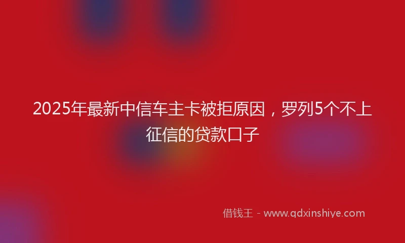 2025年最新中信车主卡被拒原因，罗列5个不上征信的贷款口子