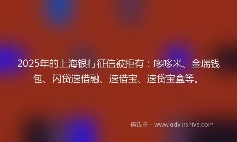 2025年的上海银行征信被拒有：哆哆米、金瑞钱包、闪贷速借融、速借宝、速贷宝盒等。