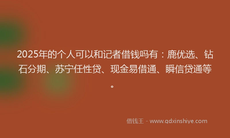 2025年的个人可以和记者借钱吗有：鹿优选、钻石分期、苏宁任性贷、现金易借通、瞬信贷通等。