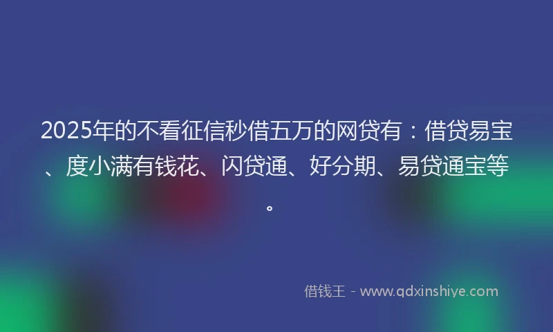 2025年的不看征信秒借五万的网贷有：借贷易宝、度小满有钱花、闪贷通、好分期、易贷通宝等。