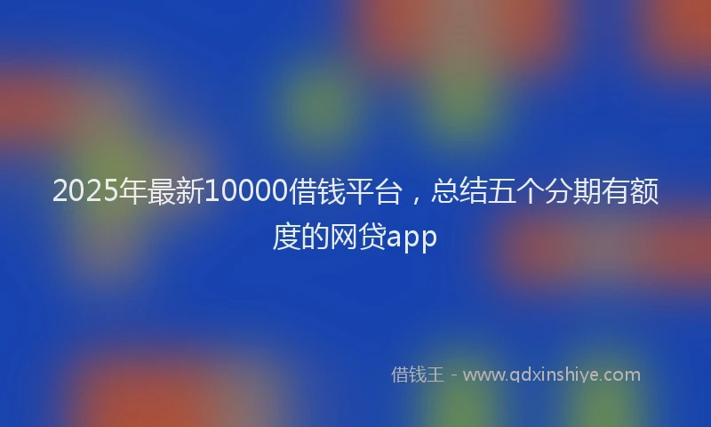 2025年最新10000借钱平台，总结五个分期有额度的网贷app