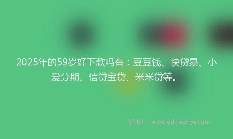 2025年的59岁好下款吗有：豆豆钱、快贷易、小爱分期、信贷宝贷、米米贷等。