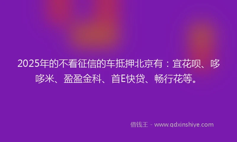 2025年的不看征信的车抵押北京有：宜花呗、哆哆米、盈盈金科、首E快贷、畅行花等。