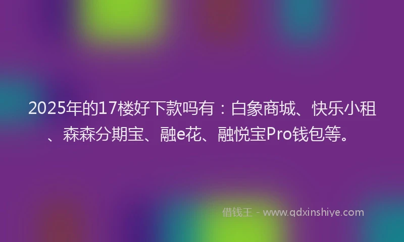 2025年的17楼好下款吗有：白象商城、快乐小租、森森分期宝、融e花、融悦宝Pro钱包等。