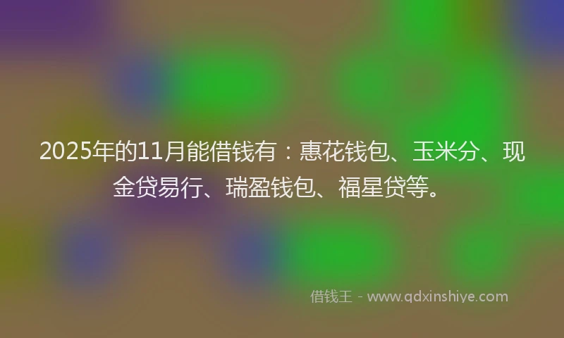 2025年的11月能借钱有：惠花钱包、玉米分、现金贷易行、瑞盈钱包、福星贷等。
