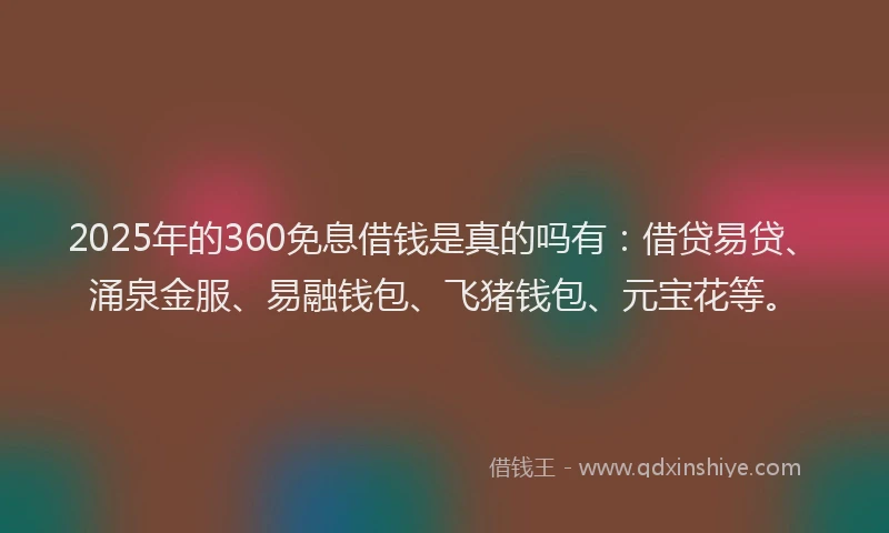 2025年的360免息借钱是真的吗有：借贷易贷、涌泉金服、易融钱包、飞猪钱包、元宝花等。
