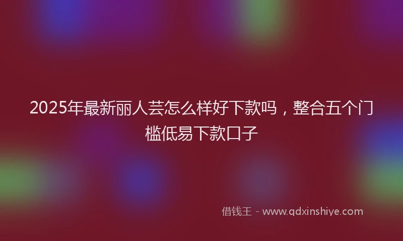 2025年最新丽人芸怎么样好下款吗，整合五个门槛低易下款口子
