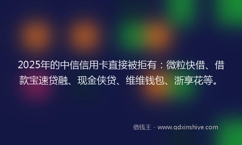 2025年的中信信用卡直接被拒有：微粒快借、借款宝速贷融、现金侠贷、维维钱包、浙享花等。