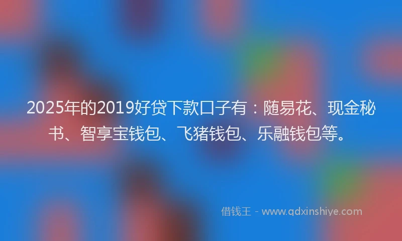 2025年的2019好贷下款口子有：随易花、现金秘书、智享宝钱包、飞猪钱包、乐融钱包等。
