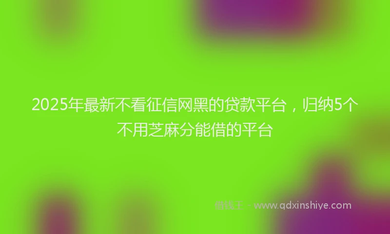 2025年最新不看征信网黑的贷款平台，归纳5个不用芝麻分能借的平台