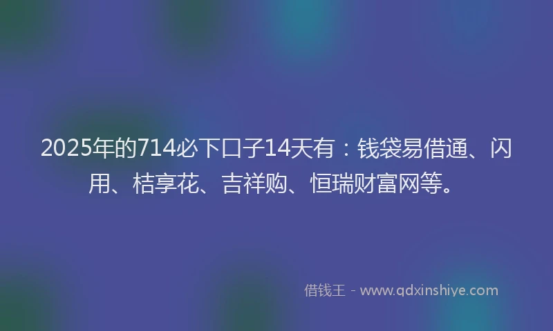 2025年的714必下口子14天有：钱袋易借通、闪用、桔享花、吉祥购、恒瑞财富网等。