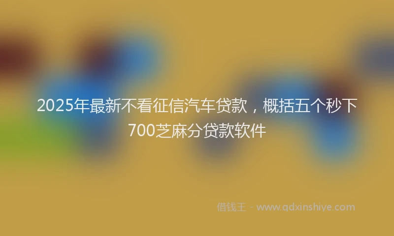 2025年最新不看征信汽车贷款，概括五个秒下700芝麻分贷款软件