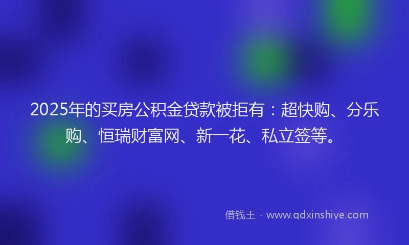 2025年的买房公积金贷款被拒有：超快购、分乐购、恒瑞财富网、新一花、私立签等。