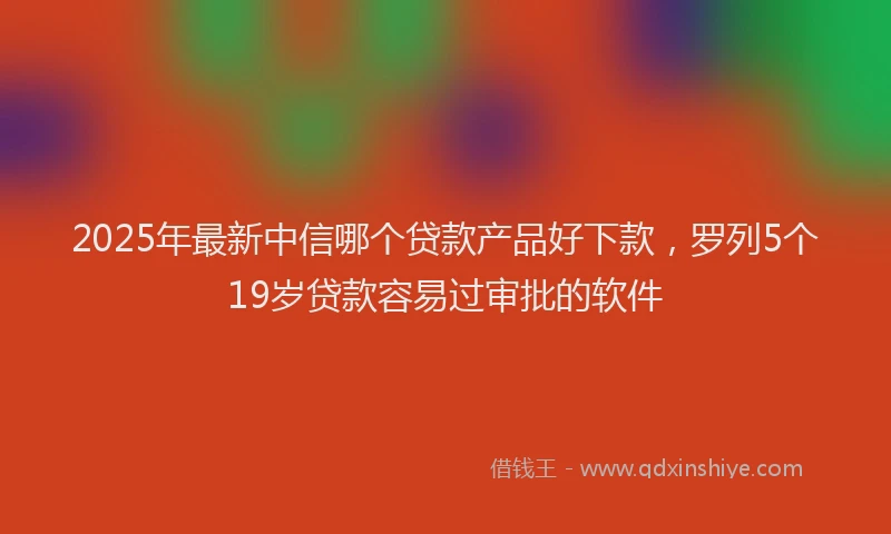 2025年最新中信哪个贷款产品好下款，罗列5个19岁贷款容易过审批的软件
