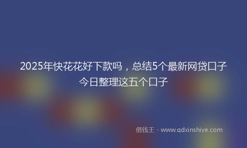 2025年快花花好下款吗，总结5个最新网贷口子今日整理这五个口子
