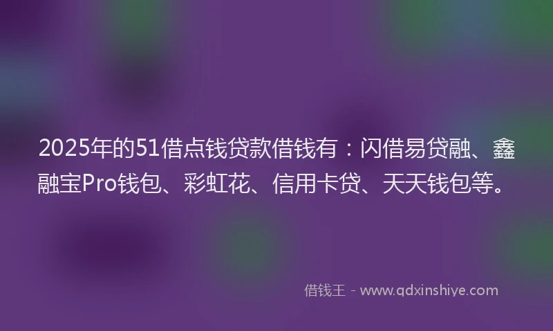 2025年的51借点钱贷款借钱有：闪借易贷融、鑫融宝Pro钱包、彩虹花、信用卡贷、天天钱包等。