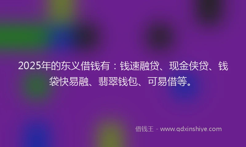 2025年的东义借钱有：钱速融贷、现金侠贷、钱袋快易融、翡翠钱包、可易借等。