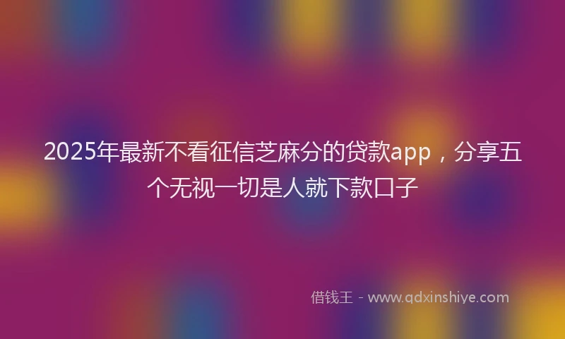 2025年最新不看征信芝麻分的贷款app，分享五个无视一切是人就下款口子