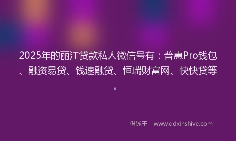 2025年的丽江贷款私人微信号有：普惠Pro钱包、融资易贷、钱速融贷、恒瑞财富网、快快贷等。