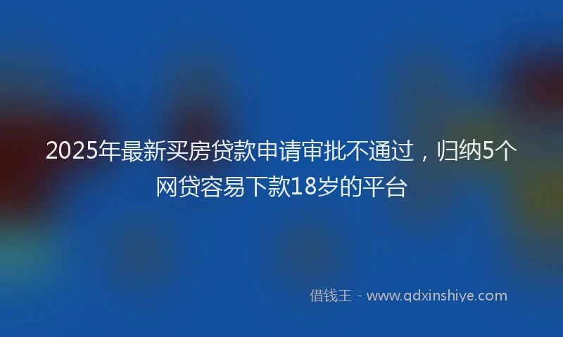 2025年最新买房贷款申请审批不通过，归纳5个网贷容易下款18岁的平台