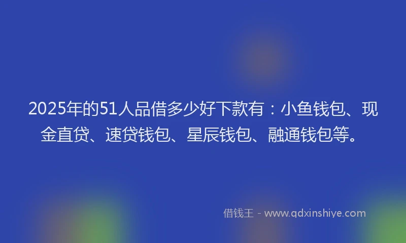 2025年的51人品借多少好下款有：小鱼钱包、现金直贷、速贷钱包、星辰钱包、融通钱包等。