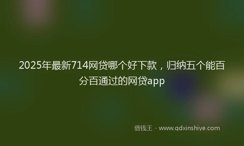 2025年最新714网贷哪个好下款，归纳五个能百分百通过的网贷app
