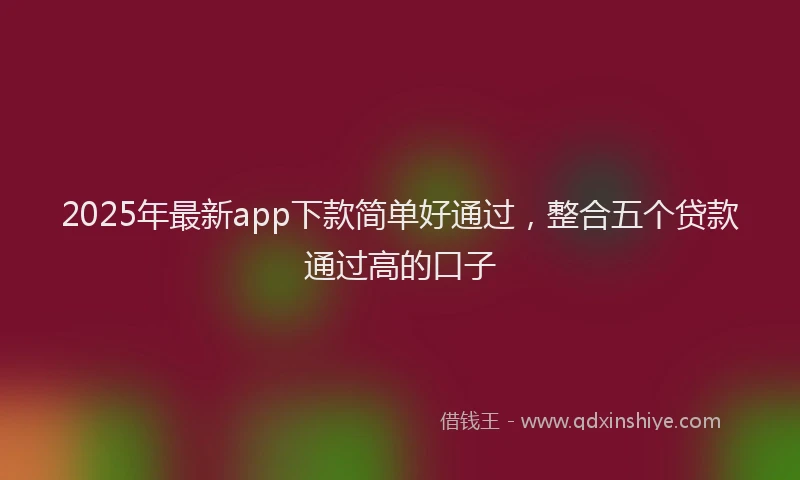 2025年最新app下款简单好通过，整合五个贷款通过高的口子