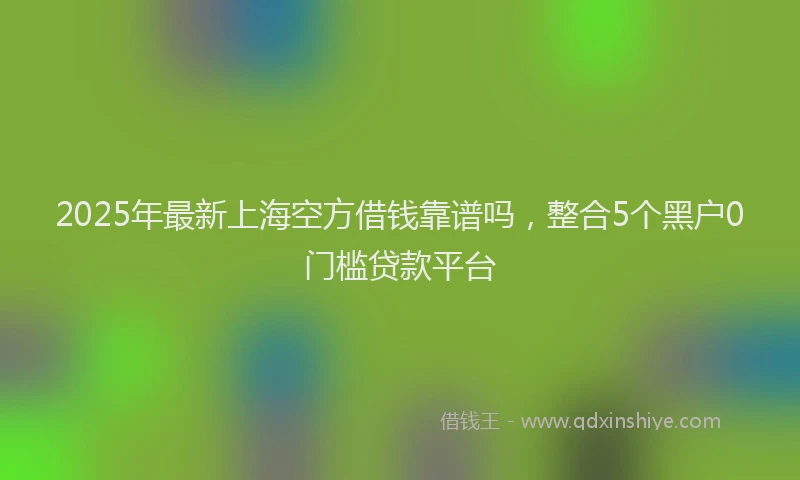 2025年最新上海空方借钱靠谱吗，整合5个黑户0门槛贷款平台