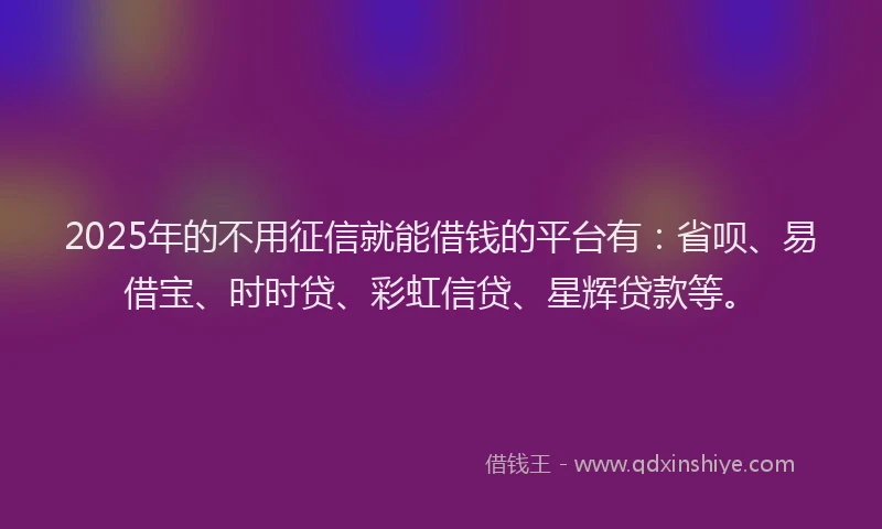 2025年的不用征信就能借钱的平台有：省呗、易借宝、时时贷、彩虹信贷、星辉贷款等。