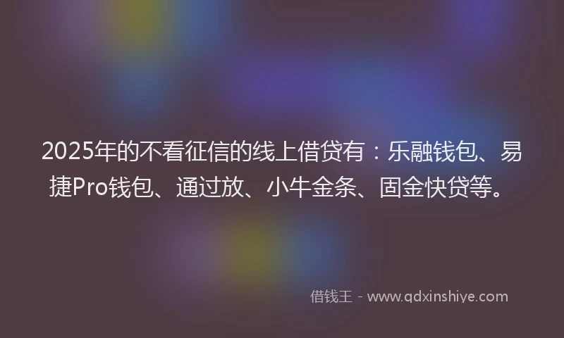 2025年的不看征信的线上借贷有：乐融钱包、易捷Pro钱包、通过放、小牛金条、固金快贷等。