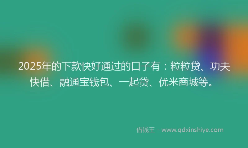 2025年的下款快好通过的口子有：粒粒贷、功夫快借、融通宝钱包、一起贷、优米商城等。
