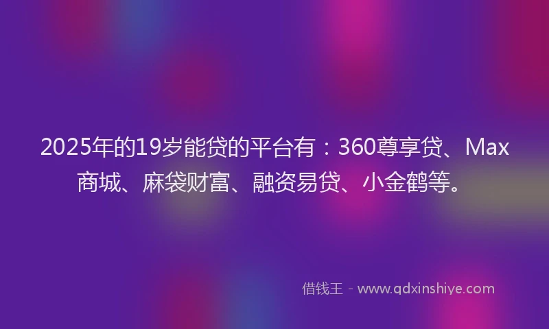 2025年的19岁能贷的平台有：360尊享贷、Max商城、麻袋财富、融资易贷、小金鹤等。