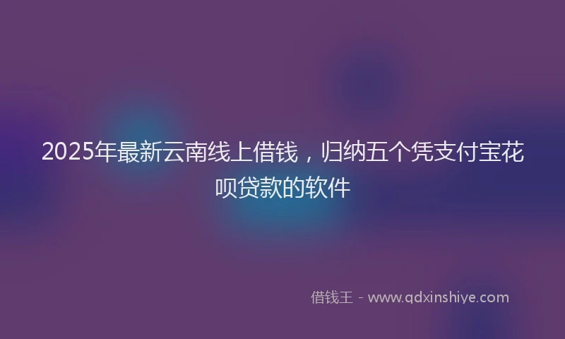 2025年最新云南线上借钱，归纳五个凭支付宝花呗贷款的软件