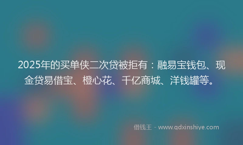2025年的买单侠二次贷被拒有：融易宝钱包、现金贷易借宝、橙心花、千亿商城、洋钱罐等。