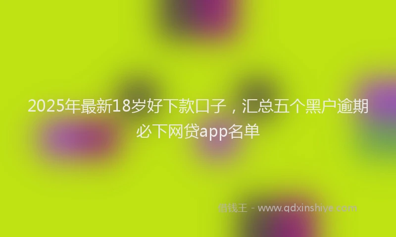 2025年最新18岁好下款口子，汇总五个黑户逾期必下网贷app名单