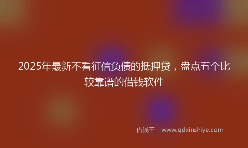 2025年最新不看征信负债的抵押贷，盘点五个比较靠谱的借钱软件