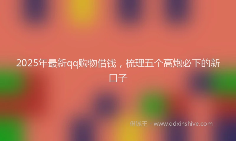 2025年最新qq购物借钱，梳理五个高炮必下的新口子