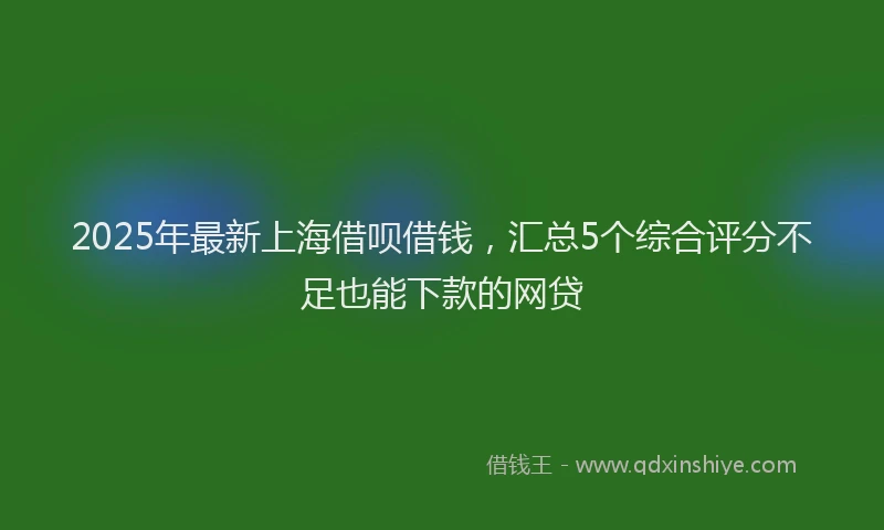 2025年最新上海借呗借钱，汇总5个综合评分不足也能下款的网贷