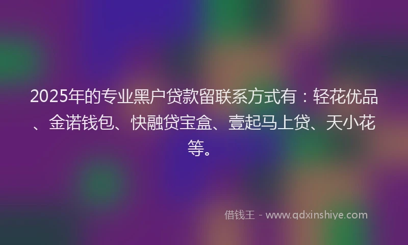 2025年的专业黑户贷款留联系方式有：轻花优品、金诺钱包、快融贷宝盒、壹起马上贷、天小花等。