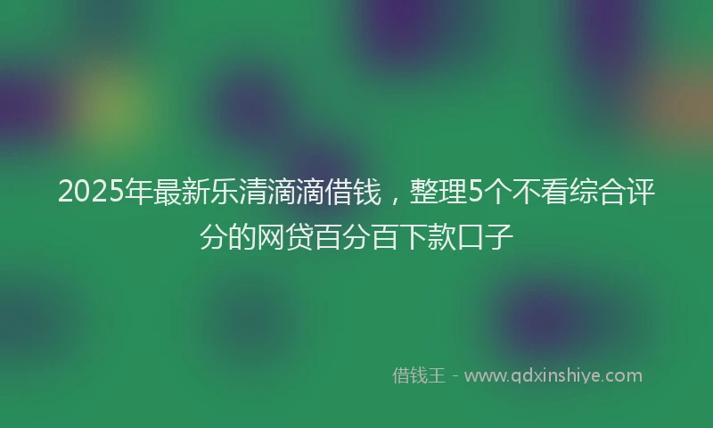 2025年最新乐清滴滴借钱，整理5个不看综合评分的网贷百分百下款口子