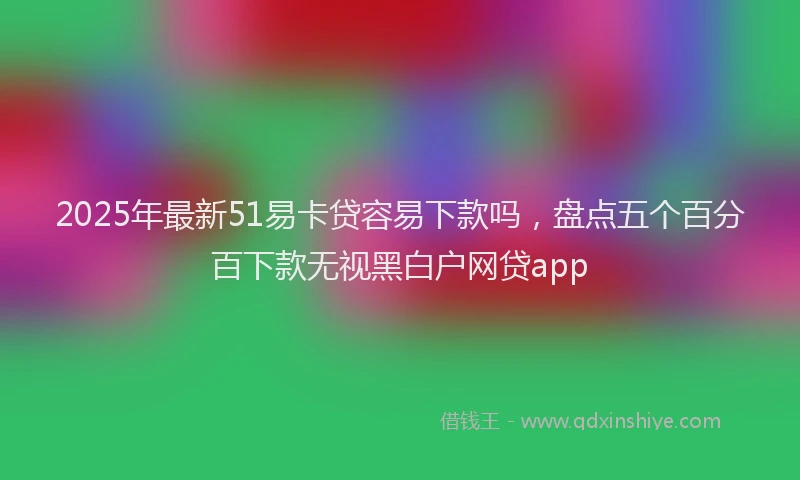 2025年最新51易卡贷容易下款吗，盘点五个百分百下款无视黑白户网贷app