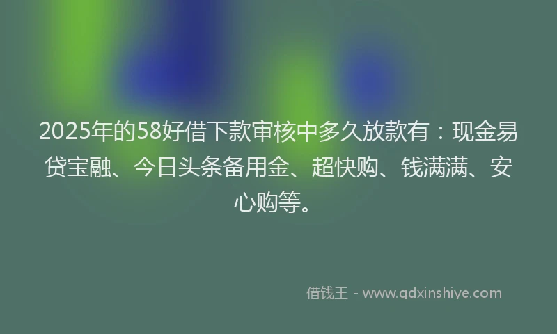 2025年的58好借下款审核中多久放款有：现金易贷宝融、今日头条备用金、超快购、钱满满、安心购等。