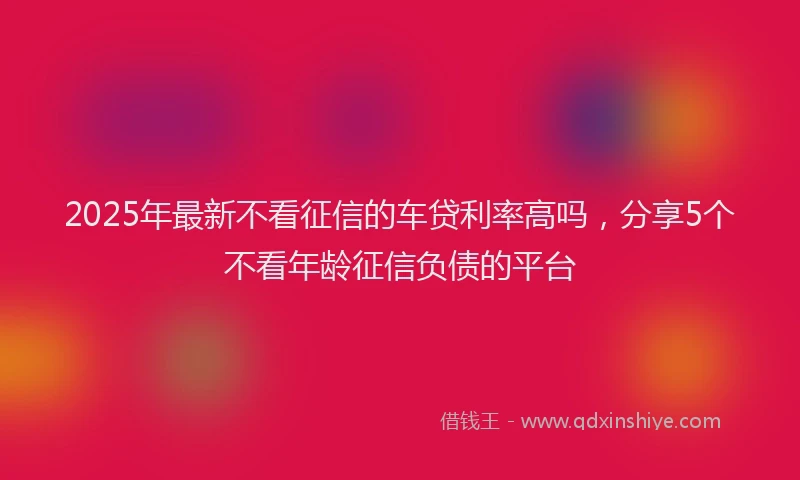 2025年最新不看征信的车贷利率高吗，分享5个不看年龄征信负债的平台