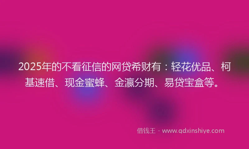 2025年的不看征信的网贷希财有：轻花优品、柯基速借、现金蜜蜂、金瀛分期、易贷宝盒等。