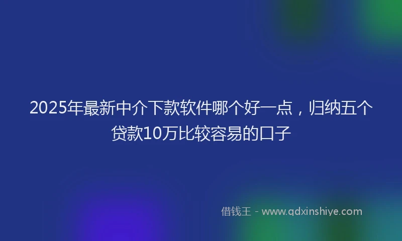 2025年最新中介下款软件哪个好一点，归纳五个贷款10万比较容易的口子