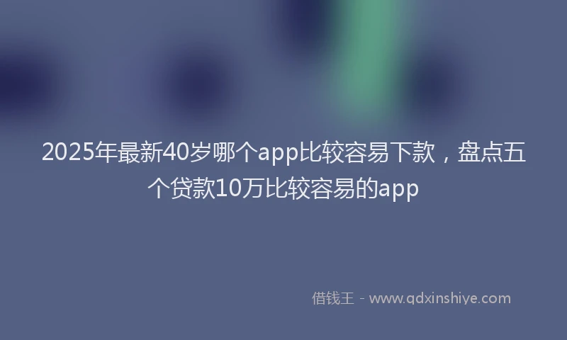 2025年最新40岁哪个app比较容易下款，盘点五个贷款10万比较容易的app