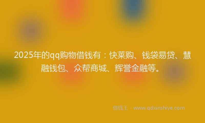 2025年的qq购物借钱有：快莱购、钱袋易贷、慧融钱包、众帮商城、辉誉金融等。