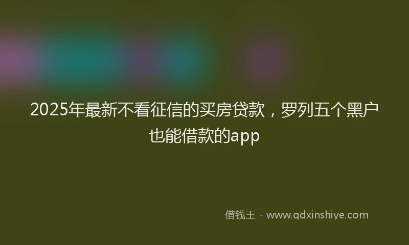 2025年最新不看征信的买房贷款，罗列五个黑户也能借款的app