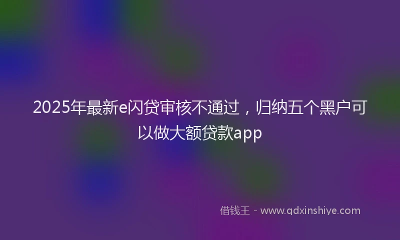 2025年最新e闪贷审核不通过，归纳五个黑户可以做大额贷款app